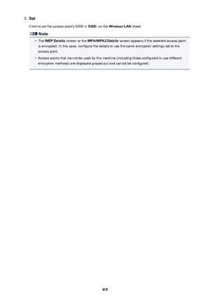 Page 3153.SetClick to set the access point's SSID in  SSID: on the  Wireless LAN  sheet.
Note
•
The WEP Details  screen or the  WPA/WPA2 Details  screen appears if the selected access point
is encrypted. In this case, configure the details to use the same encryption settings set to the access point.
•
Access points that cannot be used by this machine (including those configured to use different
encryption methods) are displayed grayed out and cannot be configured.
315 