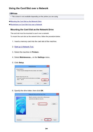 Page 344Using the Card Slot over a Network
Note
•
This screen is not available depending on the printer you are using.
Mounting the Card Slot as the Network Drive
Restrictions on Card Slot Use over a NetworkMounting the Card Slot as the Network DriveThe card slot must be mounted to use it over a network.To mount the card slot as the network drive, follow the procedure below.
1.
Insert a memory card into the card slot of the machine.
2.
Start up IJ Network Tool.
3.
Select the machine in  Printers:.
4.
Select...