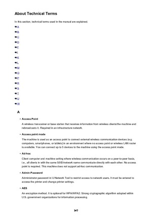 Page 347About Technical TermsIn this section, technical terms used in the manual are explained.
A
B
C
D
F
I
K
L
M
O
P
R
S
T
U
W
A
•
Access Point
A wireless transceiver or base station that receives information from wireless clients/the machine and rebroadcasts it. Required in an infrastructure network.
•
Access point mode
The machine is used as an access point to connect external wireless communication devices (e.g. computers, smartphones, or tablets) in an environment where no access point or wireless LAN...