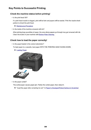 Page 358Key Points to Successful PrintingCheck the machine status before printing!•
Is the print head OK?
If a print head nozzle is clogged, print will be faint and papers will be wasted. Print the nozzle check
pattern to check the print head.
Maintenance Procedure
•
Is the inside of the machine smeared with ink?
After printing large quantities of paper, the area where papers go through may get smeared with ink.
Clean the inside of your machine with 
Bottom Plate Cleaning .
Check how to load the paper...