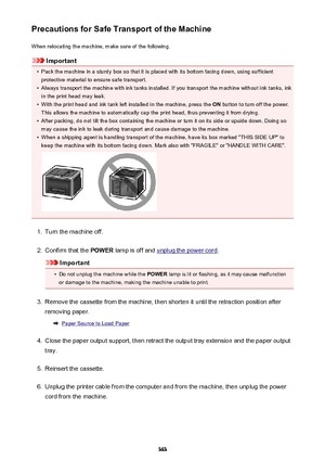 Page 363Precautions for Safe Transport of the MachineWhen relocating the machine, make sure of the following.
Important
•
Pack the machine in a sturdy box so that it is placed with its bottom facing down, using sufficientprotective material to ensure safe transport.
•
Always transport the machine with ink tanks installed. If you transport the machine without ink tanks, inkin the print head may leak.
•
With the print head and ink tank left installed in the machine, press the  ON button to turn off the power.
This...