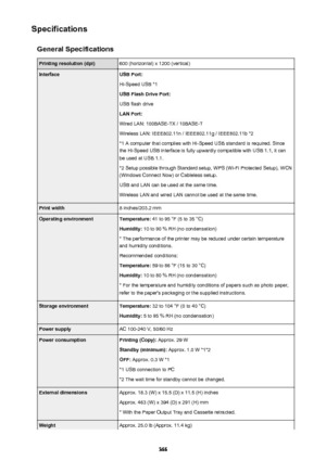 Page 366SpecificationsGeneral SpecificationsPrinting resolution (dpi)600 (horizontal) x 1200 (vertical)InterfaceUSB Port:
Hi-Speed USB *1
USB Flash Drive Port:
USB flash drive
LAN Port:
Wired LAN: 100BASE-TX / 10BASE-T
Wireless LAN: IEEE802.11n / IEEE802.11g / IEEE802.11b *2 *1 A computer that complies with Hi-Speed USB standard is required. Sincethe Hi-Speed USB interface is fully upwardly compatible with USB 1.1, it can
be used at USB 1.1.
*2 Setup possible through Standard setup, WPS (Wi-Fi Protected Setup),...