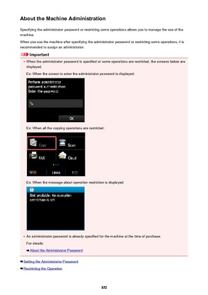 Page 372About the Machine AdministrationSpecifying the administrator password or restricting some operations allows you to manage the use of the
machine.
When you use the machine after specifying the administrator password or restricting some operations, it is
recommended to assign an administrator.
Important
•
When the administrator password is specified or some operations are restricted, the screens below are displayed.
Ex: When the screen to enter the administrator password is displayed:
Ex: When all the...