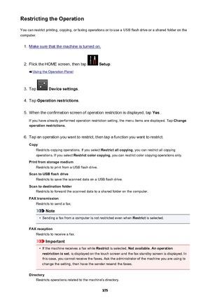 Page 375Restricting the OperationYou can restrict printing, copying, or faxing operations or to use a USB flash drive or a shared folder on the
computer.1.
Make sure that the machine is turned on.
2.
Flick the HOME screen, then tap   Setup .
Using the Operation Panel
3.
Tap  Device settings .
4.
Tap Operation restrictions .
5.
When the confirmation screen of operation restriction is displayed, tap  Yes.
If you have already performed operation restriction setting, the menu items are displayed. Tap  Change...