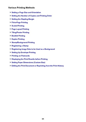 Page 391Various Printing Methods
Setting a Page Size and Orientation
Setting the Number of Copies and Printing Order
Setting the Stapling Margin
Fit-to-Page Printing
Scaled Printing
Page Layout Printing
Tiling/Poster Printing
Booklet Printing
Duplex Printing
Stamp/Background Printing
Registering a Stamp
Registering Image Data to be Used as a Background
Setting Up Envelope Printing
Printing on Postcards
Displaying the Print Results before Printing
Setting Paper Dimensions (Custom Size)
Editing the Print Document...