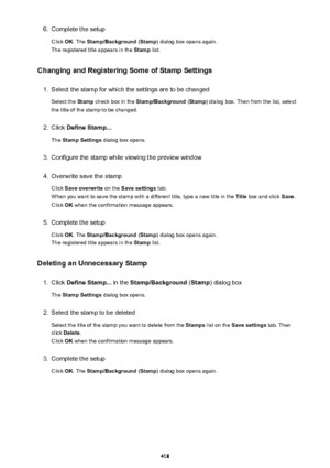 Page 4186.Complete the setup
Click  OK. The  Stamp/Background  (Stamp ) dialog box opens again.
The registered title appears in the  Stamp list.
Changing and Registering Some of Stamp Settings1.
Select the stamp for which the settings are to be changed
Select the  Stamp check box in the  Stamp/Background  (Stamp ) dialog box. Then from the list, select
the title of the stamp to be changed.
2.
Click  Define Stamp...
The  Stamp Settings  dialog box opens.
3.
Configure the stamp while viewing the preview window
4....