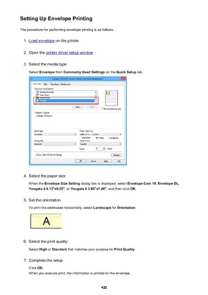 Page 422Setting Up Envelope PrintingThe procedure for performing envelope printing is as follows:1.
Load envelope  on the printer
2.
Open the printer driver setup window
3.
Select the media type
Select  Envelope  from Commonly Used Settings  on the Quick Setup  tab.
4.
Select the paper size
When the  Envelope Size Setting  dialog box is displayed, select  Envelope Com 10, Envelope DL ,
Yougata 4 4.13"x9.25" , or Yougata 6 3.86"x7.48" , and then click OK.
5.
Set the orientation
To print the...