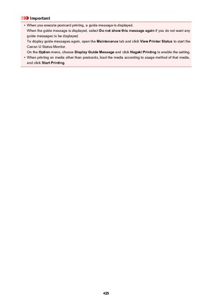Page 425Important•
When you execute postcard printing, a guide message is displayed.When the guide message is displayed, select  Do not show this message again if you do not want any
guide messages to be displayed.
To display guide messages again, open the  Maintenance tab and click  View Printer Status  to start the
Canon IJ Status Monitor. On the  Option menu, choose  Display Guide Message  and click Hagaki Printing  to enable the setting.
•
When printing on media other than postcards, load the media according...