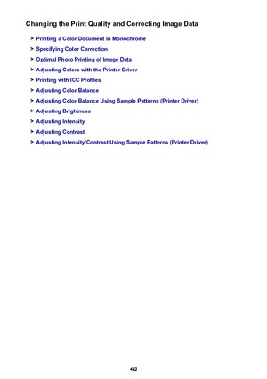 Page 432Changing the Print Quality and Correcting Image Data
Printing a Color Document in Monochrome
Specifying Color Correction
Optimal Photo Printing of Image Data
Adjusting Colors with the Printer Driver
Printing with ICC Profiles
Adjusting Color Balance
Adjusting Color Balance Using Sample Patterns (Printer Driver)
Adjusting Brightness
Adjusting Intensity
Adjusting Contrast
Adjusting Intensity/Contrast Using Sample Patterns (Printer Driver)
432 