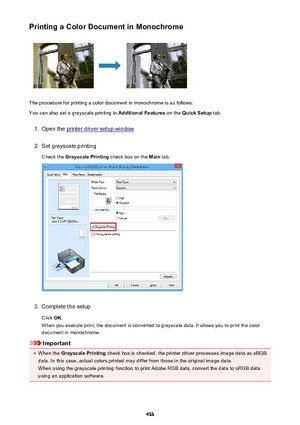 Page 433Printing a Color Document in Monochrome
The procedure for printing a color document in monochrome is as follows:
You can also set a grayscale printing in  Additional Features on the Quick Setup  tab.
1.
Open the printer driver setup window
2.
Set grayscale printing
Check the  Grayscale Printing  check box on the Main tab.
3.
Complete the setup
Click  OK.
When you execute print, the document is converted to grayscale data. It allows you to print the color
document in monochrome.
Important
•
When the...