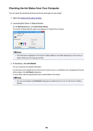 Page 463Checking the Ink Status from Your ComputerYou can check the remaining ink level and the ink tank types for your model.1.
Open the printer driver setup window
2.
Launching the Canon IJ Status Monitor
On the  Maintenance  tab, click View Printer Status .
The Canon IJ Status Monitor opens and displays an image of the ink status.
Note
•
The information displayed on the Canon IJ Status Monitor may differ depending on the country or region where you are using your printer.
3.
If necessary, click  Ink Details...