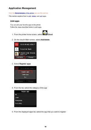 Page 48Application ManagementOnly the 
Administrator of the printer  can use this service.
This section explains how to 
add , delete , and sort apps.
Add apps You can add your favorite apps to the printer.
Follow the steps described below to add apps.
1.
From the printer home screen, select   Cloud
2.
On the cloud's Main screen, select  Add/delete
3.
Select Register apps
4.
From the list, select the category of the app
5.
From the displayed apps list, select the app that you want to register
48 