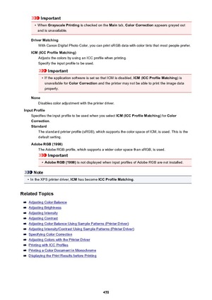 Page 479Important•
When Grayscale Printing  is checked on the Main tab, Color Correction  appears grayed out
and is unavailable.
Driver Matching With Canon Digital Photo Color, you can print sRGB data with color tints that most people prefer.
ICM (ICC Profile Matching) Adjusts the colors by using an ICC profile when printing.
Specify the input profile to be used.
Important
•
If the application software is set so that ICM is disabled,  ICM (ICC Profile Matching ) is
unavailable for  Color Correction  and the...