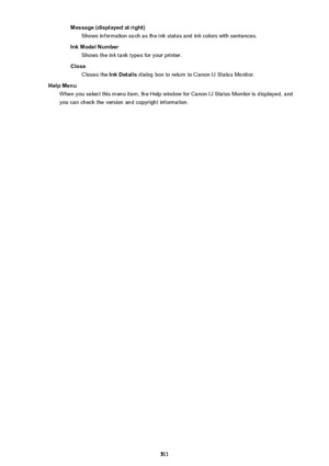 Page 511Message (displayed at right)Shows information such as the ink status and ink colors with sentences.
Ink Model Number Shows the ink tank types for your printer.
Close Closes the  Ink Details dialog box to return to Canon IJ Status Monitor.
Help Menu When you select this menu item, the Help window for Canon IJ Status Monitor is displayed, and
you can check the version and copyright information.
511 
