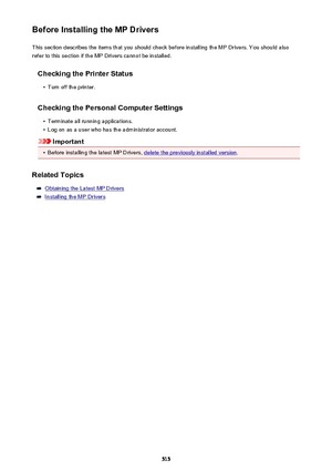 Page 515Before Installing the MP DriversThis section describes the items that you should check before installing the MP Drivers. You should also
refer to this section if the MP Drivers cannot be installed.
Checking the Printer Status•
Turn off the printer.
Checking the Personal Computer Settings
•
Terminate all running applications.
•
Log on as a user who has the administrator account.
Important
•
Before installing the latest MP Drivers, delete the previously installed version .
Related Topics
Obtaining the...