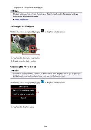 Page 526The photos on date specified are displayed.
Note
•
The date is displayed according to the settings of Date display format in Device user settings
under  Device settings  under Setup.
Device user settings
Zooming in on the Photo
The following screen is displayed by tapping 
 on the photo selection screen.
A.
Tap to switch the display magnification.
B.
Drag to move the display position.
Switching the Photo Group
Note
•
If more than 2,000 photo data are saved on the USB flash drive, the photo data is split...