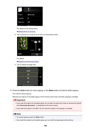 Page 536For details on the setting items:
Setting Items for Copying
E.
Tap to preview an image of the printout on the preview screen.
For details:
Displaying the Preview Screen
F.
Tap to specify the page size.
6.
Press the Color button for color copying, or the  Black button for black & white copying.
The machine starts copying.
Remove the original on the platen glass or from the document output slot after copying is complete.
Important
•
If you load the original on the platen glass, do not open the document...