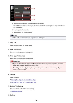 Page 541A.
Tap to activate/deactivate automatic intensity adjustment.When  ON is selected, the intensity is adjusted automatically according to the originals loaded on
the platen glass.
B.
Drag to specify the intensity.
C.
Tap to confirm the intensity setting.
Note
•
When  Auto is selected, load the original on the platen glass.
3.
Page size
Select the page size of the loaded paper.
4.
Type  (Media type)
Select the media type of the loaded paper.
5.
Print qlty  (Print quality)
Adjust print quality according to...