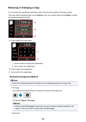 Page 543Reducing or Enlarging a CopyYou can specify the magnification optionally or select the preset-ratio copying or fit-to-page copying.
The screen below is displayed when you tap  Settings in the Copy standby screen and tap  Magnif. to select
the reduction/enlargement method.A.
Tap to display the screen below.
1.
Tap the numbers to specify the magnification.
2.
Tap to confirm the magnification.
B.
Flick to specify the magnification.
C.
Tap to confirm the magnification.
Reduction/enlargement Method
Note
•...