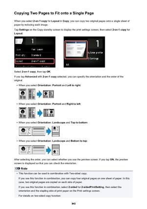 Page 549Copying Two Pages to Fit onto a Single PageWhen you select  2-on-1 copy for Layout  in Copy , you can copy two original pages onto a single sheet of
paper by reducing each image.
Tap  Settings  on the Copy standby screen to display the print settings screen, then select  2-on-1 copy for
Layout .
Select 2-on-1 copy , then tap OK.
If you tap  Advanced  with 2-on-1 copy  selected, you can specify the orientation and the order of the
original.
•
When you select  Orientation: Portrait  and Left to right :
•...