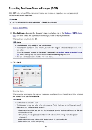 Page 569Extracting Text from Scanned Images (OCR)Click  OCR in the IJ Scan Utility main screen to scan text in scanned magazines and newspapers and
display it in a specified application.
Note
•
You can also extract text from  Document, Custom , or ScanGear .
1.
Start IJ Scan Utility.
2.
Click Settings... , then set the document type, resolution, etc. in the Settings (OCR) dialog
box, and then select the application in which you want to display the result.
When setting is completed, click  OK.
Note
•
For...