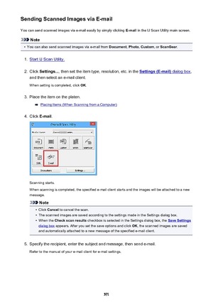 Page 571Sending Scanned Images via E-mailYou can send scanned images via e-mail easily by simply clicking  E-mail in the IJ Scan Utility main screen.
Note
•
You can also send scanned images via e-mail from  Document, Photo , Custom , or ScanGear .
1.
Start IJ Scan Utility.
2.
Click Settings... , then set the item type, resolution, etc. in the Settings (E-mail) dialog box,
and then select an e-mail client.
When setting is completed, click  OK.
3.
Place the item on the platen.
Placing Items (When Scanning from a...