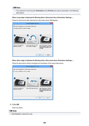 Page 578Note•
The screens for scanning with Orientation set to Portrait  are used as examples in the following
descriptions.
When Long edge is Selected for Binding Side in Document Scan Orientation Settings...: Place the documents after rotating the output documents 180 degrees.
When Short edge is Selected for Binding Side in Document Scan Orientation Settings...: Place the documents without changing the orientation of the output documents.
9.
Click  OK.
Scanning starts.
Note
•
Click  Cancel  to cancel the...
