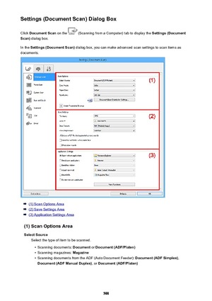 Page 588Settings (Document Scan) Dialog BoxClick  Document Scan  on the 
 (Scanning from a Computer) tab to display the  Settings (Document
Scan)  dialog box.
In the  Settings (Document Scan)  dialog box, you can make advanced scan settings to scan items as
documents.
(1) Scan Options Area
(2) Save Settings Area
(3) Application Settings Area
(1) Scan Options Area Select Source Select the type of item to be scanned.
•
Scanning documents:  Document or Document (ADF/Platen)
•
Scanning magazines:  Magazine
•...