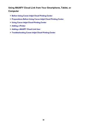 Page 60Using MAXIFY Cloud Link from Your Smartphone, Tablet, or
Computer
Before Using Canon Inkjet Cloud Printing Center
Preparations Before Using Canon Inkjet Cloud Printing Center
Using Canon Inkjet Cloud Printing Center
Adding a Printer
Adding a MAXIFY Cloud Link User
Troubleshooting Canon Inkjet Cloud Printing Center
60 