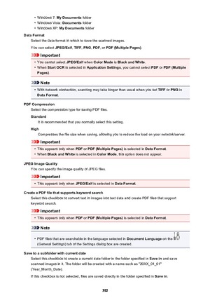 Page 592•Windows 7: My Documents  folder•
Windows Vista:  Documents folder
•
Windows XP:  My Documents  folder
Data Format Select the data format in which to save the scanned images.
You can select  JPEG/Exif, TIFF , PNG , PDF , or PDF (Multiple Pages) .
Important
•
You cannot select JPEG/Exif when Color Mode  is Black and White .
•
When Start OCR  is selected in  Application Settings , you cannot select PDF or PDF (Multiple
Pages) .
Note
•
With network connection, scanning may take longer than usual when you...