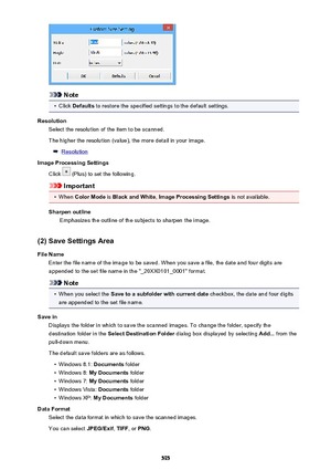 Page 595Note
•
Click Defaults  to restore the specified settings to the default settings.
Resolution Select the resolution of the item to be scanned.
The higher the resolution (value), the more detail in your image.
Resolution
Image Processing Settings
Click 
 (Plus) to set the following.
Important
•
When  Color Mode  is Black and White , Image Processing Settings  is not available.
Sharpen outline Emphasizes the outline of the subjects to sharpen the image.
(2) Save Settings Area
File Name Enter the file name...