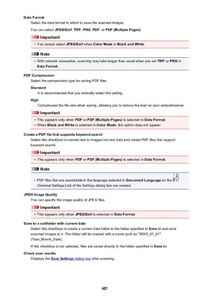 Page 607Data FormatSelect the data format in which to save the scanned images.
You can select  JPEG/Exif, TIFF , PNG , PDF , or PDF (Multiple Pages) .
Important
•
You cannot select JPEG/Exif when Color Mode  is Black and White .
Note
•
With network connection, scanning may take longer than usual when you set  TIFF or PNG  in
Data Format .
PDF Compression Select the compression type for saving PDF files.
Standard It is recommended that you normally select this setting.
High Compresses the file size when saving,...