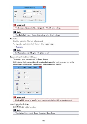 Page 613Important
•
Custom cannot be selected depending on the  Select Source setting.
Note
•
Click Defaults  to restore the specified settings to the default settings.
Resolution Select the resolution of the item to be scanned.
The higher the resolution (value), the more detail in your image.
Resolution
Note
•
For  Resolution , only 300 dpi  or 400 dpi  can be set.
Document Scan Orientation Settings... This appears when you select ADF for  Select Source.
Click to display the  Document Scan Orientation Settings...