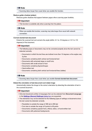 Page 627Note•
Scanning takes longer than usual when you enable this function.
Reduce gutter shadow (platen) Reduces gutter shadows that appear between pages when scanning open booklets.
Important
•
This function is available only when scanning from the platen.
Note
•
When you enable this function, scanning may take longer than usual with networkconnection.
Correct slanted text document Detects the scanned text and corrects the angle (within -0.1 to -10 degrees or +0.1 to +10degrees) of the document.
Important
•...