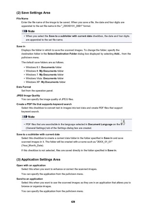 Page 628(2) Save Settings Area
File Name Enter the file name of the image to be saved. When you save a file, the date and four digits are
appended to the set file name in the "_20XX0101_0001" format.
Note
•
When you select the  Save to a subfolder with current date  checkbox, the date and four digits
are appended to the set file name.
Save in Displays the folder in which to save the scanned images. To change the folder, specify thedestination folder in the  Select Destination Folder  dialog box displayed...