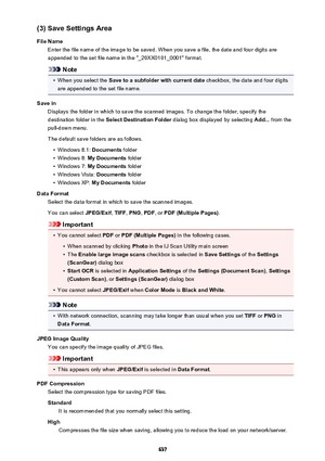 Page 637(3) Save Settings Area
File Name Enter the file name of the image to be saved. When you save a file, the date and four digits are
appended to the set file name in the "_20XX0101_0001" format.
Note
•
When you select the  Save to a subfolder with current date  checkbox, the date and four digits
are appended to the set file name.
Save in Displays the folder in which to save the scanned images. To change the folder, specify thedestination folder in the  Select Destination Folder  dialog box displayed...