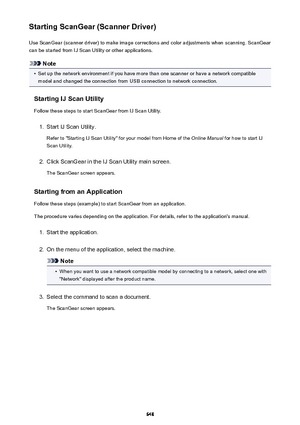 Page 648Starting ScanGear (Scanner Driver)Use ScanGear (scanner driver) to make image corrections and color adjustments when scanning. ScanGear
can be started from IJ Scan Utility or other applications.
Note
•
Set up the network environment if you have more than one scanner or have a network compatible
model and changed the connection from USB connection to network connection.
Starting IJ Scan Utility Follow these steps to start ScanGear from IJ Scan Utility.
1.
Start IJ Scan Utility.
Refer to "Starting IJ...