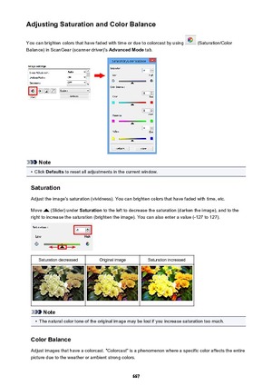 Page 667Adjusting Saturation and Color BalanceYou can brighten colors that have faded with time or due to colorcast by using 
 (Saturation/Color
Balance) in ScanGear (scanner driver)'s  Advanced Mode tab.
Note
•
Click Defaults  to reset all adjustments in the current window.
Saturation Adjust the image's saturation (vividness). You can brighten colors that have faded with time, etc.
Move 
 (Slider) under  Saturation to the left to decrease the saturation (darken the image), and to the
right to increase...