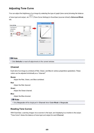 Page 675Adjusting Tone CurveYou can adjust the brightness of an image by selecting the type of graph (tone curve) showing the balance
of tone input and output, via 
 (Tone Curve Settings) in ScanGear (scanner driver)'s  Advanced Mode
tab.
Note
•
Click  Defaults  to reset all adjustments in the current window.
Channel Each dot of an image is a mixture of Red, Green, and Blue in various proportions (gradation). These
colors can be adjusted individually as a "channel."
Master Adjust the Red, Green, and...