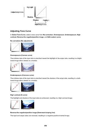 Page 676Adjusting Tone Curve
In  Select Tone Curve , select a tone curve from  No correction, Overexposure , Underexposure , High
contrast , Reverse the negative/positive image , and Edit custom curve .
No correction (No adjustment)
Overexposure (Convex curve)
The midtone data of the input side is stretched toward the highlight of the output side, resulting in a bright-
toned image when viewed on a monitor.
Underexposure (Concave curve)
The midtone data of the input side is stretched toward the shadow of the...