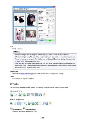 Page 690ScanStarts scanning.
Note
•
When scanning starts, the progress will be displayed. Click  Cancel to cancel the scan.
•
When scanning is completed, a dialog box prompting you to select the next action may appear.
Follow the prompt to complete. For details, refer to  Status of ScanGear dialog after scanning
in 
Scan Tab  (Preferences  dialog box).
•
It will take time to process the images if the total size of the scanned images exceeds a certain
size. In that case, a warning message appears; it is...