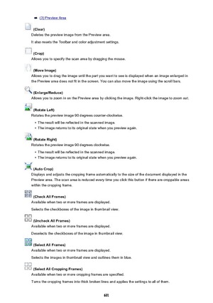 Page 691(3) Preview Area
 (Clear)
Deletes the preview image from the Preview area.
It also resets the Toolbar and color adjustment settings.
 (Crop)
Allows you to specify the scan area by dragging the mouse.
 (Move Image)
Allows you to drag the image until the part you want to see is displayed when an image enlarged in
the Preview area does not fit in the screen. You can also move the image using the scroll bars.
 (Enlarge/Reduce)
Allows you to zoom in on the Preview area by clicking the image. Right-click the...