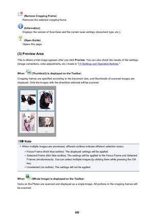 Page 692 (Remove Cropping Frame)
Removes the selected cropping frame.
 (Information)
Displays the version of ScanGear and the current scan settings (document type, etc.).
 (Open Guide)
Opens this page.
(3) Preview Area This is where a trial image appears after you click  Preview. You can also check the results of the settings
(image corrections, color adjustments, etc.) made in "
(1) Settings and Operation Buttons ."
When 
 (Thumbnail) is displayed on the Toolbar:
Cropping frames are specified according...