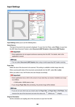 Page 694Input Settings
Input Settings allows you to set the following items:
Select Source The type of document to be scanned is displayed. To scan from the Platen, select  Platen; to scan from
the ADF (Auto Document Feeder), select  Document (ADF Simplex) or Document (ADF Duplex) .
Important
•
Some applications do not support continuous scanning from the ADF. For details, refer to the
application's manual.
Note
•
You can select  Document (ADF Duplex)  when using a model supporting ADF duplex scanning.
Paper...