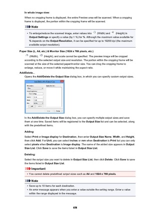 Page 698In whole image view:
When no cropping frame is displayed, the entire Preview area will be scanned. When a cropping
frame is displayed, the portion within the cropping frame will be scanned.
Note
•
To enlarge/reduce the scanned image, enter values into  (Width) and  (Height) in
Output Settings  or specify a value (by 1 %) for  %. Although the maximum value available for
%  depends on the  Output Resolution , it can be specified for up to 19200 dpi (the maximum
available output resolution).
Paper Size (L,...