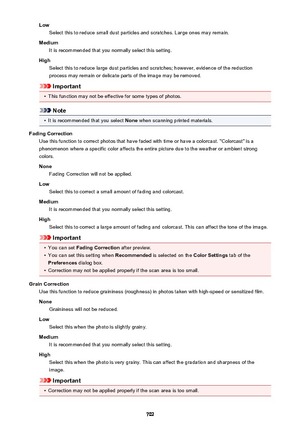 Page 702LowSelect this to reduce small dust particles and scratches. Large ones may remain.
Medium It is recommended that you normally select this setting.
High Select this to reduce large dust particles and scratches; however, evidence of the reduction
process may remain or delicate parts of the image may be removed.
Important
•
This function may not be effective for some types of photos.
Note
•
It is recommended that you select  None when scanning printed materials.
Fading Correction Use this function to...