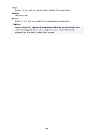 Page 713LargerDisplays 105 % (in width and height) of the area displayed for the standard size.
Standard The standard size.
Smaller Displays 95 % (in width and height) of the area displayed for the standard size.
Note
•
When you change the  Cropping Size for Thumbnail View  setting, the preview images will be
refreshed and cropped to the new size. As the preview images are refreshed, the color
adjustments and other settings applied to them are reset.
713 