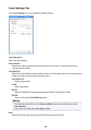 Page 715Color Settings TabOn the  Color Settings  tab, you can specify the following settings.
Color Adjustment
Select one of the following.
Recommended Select this to vividly reproduce the tone of a document on the screen. It is recommended that you
normally select this setting.
Color Matching Select this to automatically match the scanner, monitor, and color printer colors, thus reducing time andtrouble to manually match the monitor and printer colors.
Source(Scanner) Select scanner profile.
Target Select...