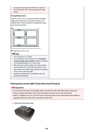 Page 718the platen may be saved as PDF files. To save in a
format other than PDF, scan by specifying the data
format.
Placing Multiple Items:
Allow 0.4 inch (1 cm) or more space between the edges
(diagonally striped area) of the platen and items, and
between items. Portions placed on the diagonally striped
area cannot be scanned.
 more than 0.4 inch (1 cm)
Note
•
You can place up to 12 items.
•
You can place up to four items when the  Compress
scanned images upon transfer  checkbox is selected
in the Settings...