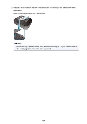 Page 7192.Place the documents on the ADF, then adjust the document guides to the width of the
documents.
Insert the documents face-up until a beep sounds.
Note
•
When scanning duplex documents, place the front sides facing up. They will not be scanned in
the correct page order if placed the other way around.
719 